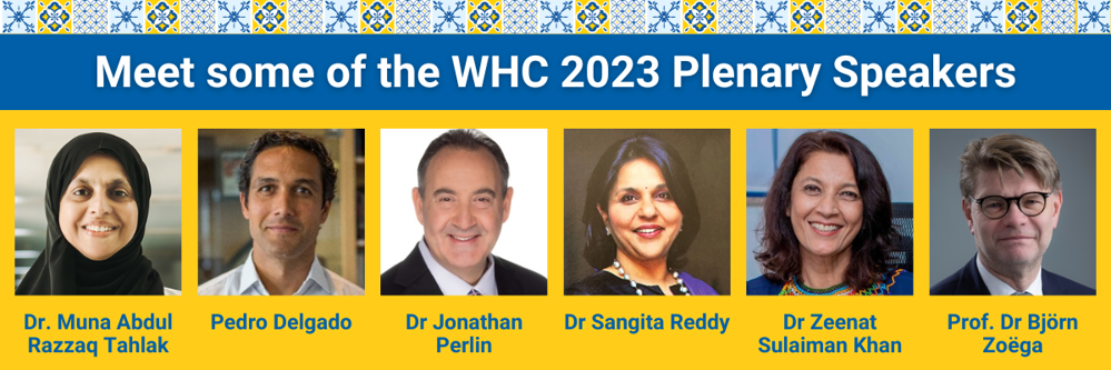 Meet some of the WHC 2023 Plenary Speakers: Dr Muna Abdul Razzaq Tahlak, Pedro Delgado, Dr Jonathan Perlin, Dr Sangita Reddy, Dr Zeenat Sulaiman Khan, Prof. Dr Björn Zoëga